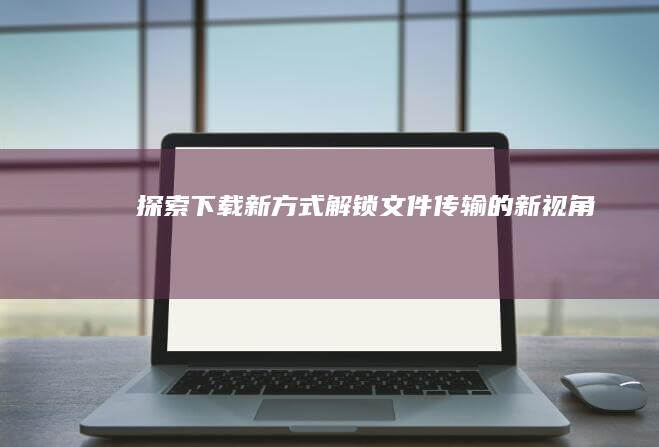 探索下载新方式：解锁文件传输的新视角